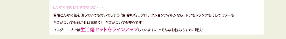 そんなママにおすすめなの画が・・・普段どんなに気を使っていても付いてしまう「生活キズ」。プロテクションフィルムなら、ドアもトランクもそしてミラーもキズがついても剥がせば元通り！！キズがついても安心です！ユニグローブでは生活傷セットをラインアップしていますのでそんなお悩みもすぐに解決！