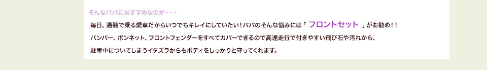 そんなパパにおすすめなのが・・・毎日、通勤で乗る愛車だからいつでもキレイにしていたい！パパのそんな悩みには「 フロントセット 」がお勧め！！バンパー、ボンネット、フロントフェンダーをすべてカバーできるので高速走行で付きやすい飛び石や汚れから、駐車中についてしまうイタズラからもボディをしっかりと守ってくれます。