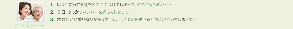 1.  いつも使ってる杖をドアにぶつけてしまって、ドアにヘコミが・・・。2.  先日、うっかりバンパーを擦ってしまって・・・。3.  歳のせいか乗り降りが辛くて、ステップに足を乗せるとキズが付いてしまって・・