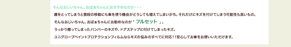 そんなおじいちゃん、おばあちゃんにおすすめなのが・・・歳をとってしまうと普段の移動にも車を使う機会がどうしても増えてしまいがち。それだけにキズを付けてしまう可能性も高いもの。そんなおじいちゃん、おばぁちゃんにお勧めなのが「 フルセット 」。うっかり擦ってしまったバンパーのキズや、ドアステップに付けてしまったキズ。ユニグローブペイントプロテクションフィルムならキズの悩みのすべてに対応！！安心してお車をお使いいただけます。