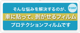 POINT そんな悩みを解決するのが、車に貼って、剥がせるフィルム プロテクションフィルムです