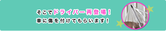 そこでドライバー再登場！車に傷を付けてもらいます！