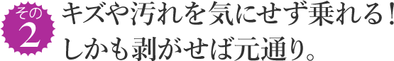 その2 キズや汚れを気にせず乗れる! しかも剥がせば元通り。